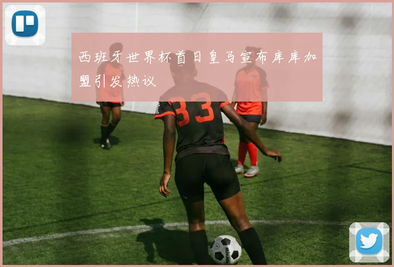 西班牙世界杯首日皇马宣布库库加盟引发热议