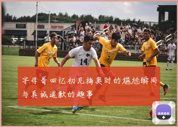 字母哥回忆初见梅奥时的尴尬瞬间与真诚道歉的趣事