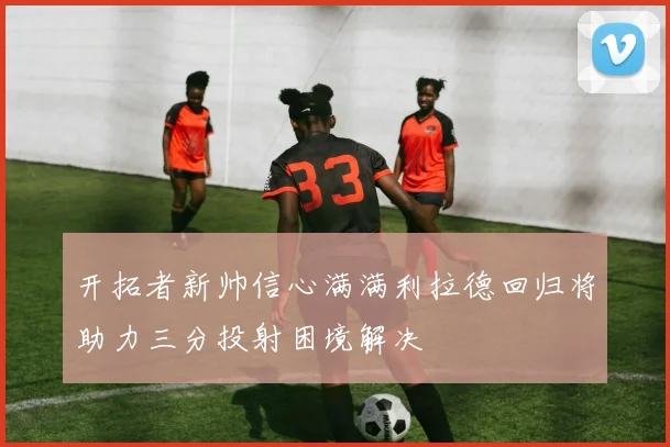 开拓者新帅信心满满利拉德回归将助力三分投射困境解决