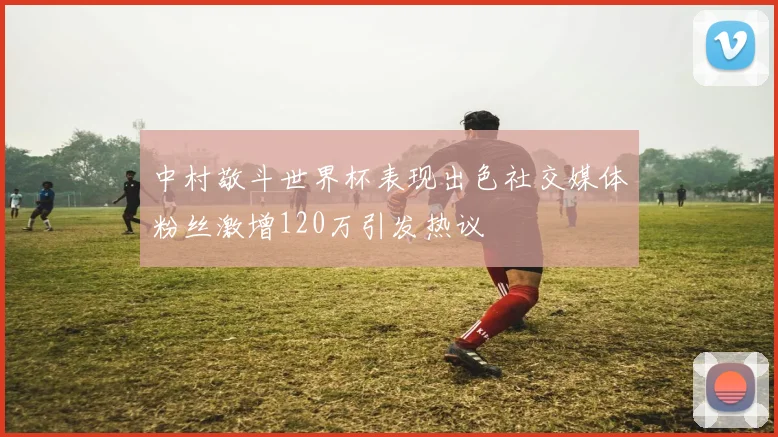 中村敬斗世界杯表现出色社交媒体粉丝激增120万引发热议