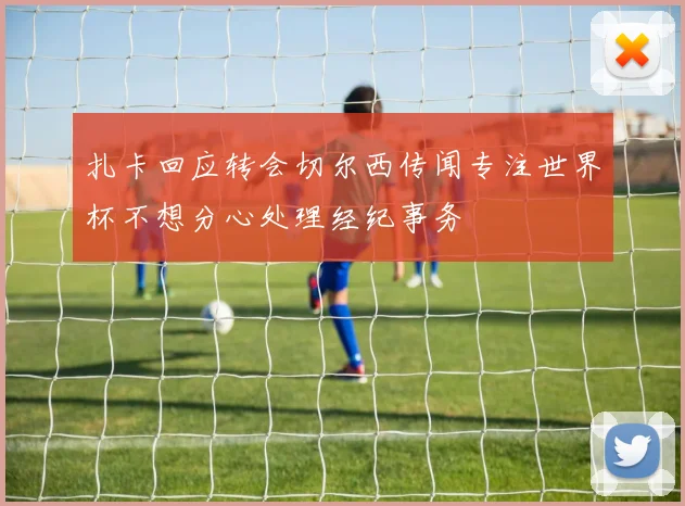 扎卡回应转会切尔西传闻专注世界杯不想分心处理经纪事务