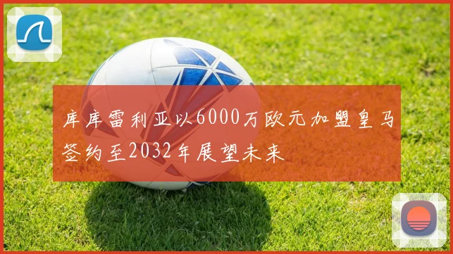 库库雷利亚以6000万欧元加盟皇马签约至2032年展望未来