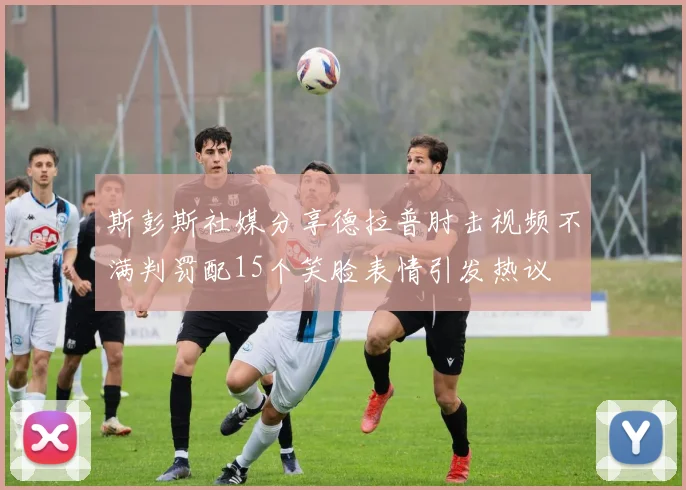 斯彭斯社媒分享德拉普肘击视频不满判罚配15个笑脸表情引发热议