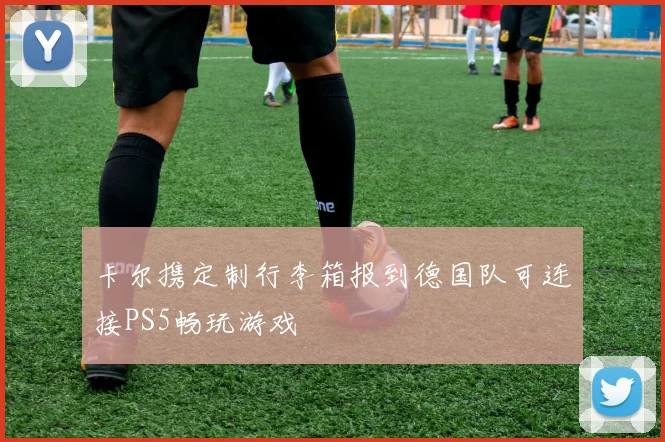 卡尔携定制行李箱报到德国队可连接PS5畅玩游戏