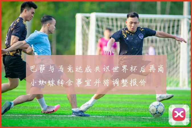 巴萨与马竞达成共识世界杯后再商小蜘蛛转会事宜并将调整报价