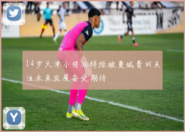 14岁天津小将刘梓烁被曼城青训关注未来发展备受期待