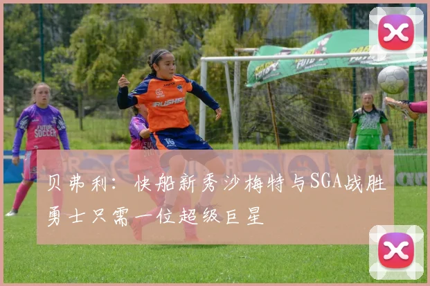 贝弗利：快船新秀沙梅特与SGA战胜勇士只需一位超级巨星