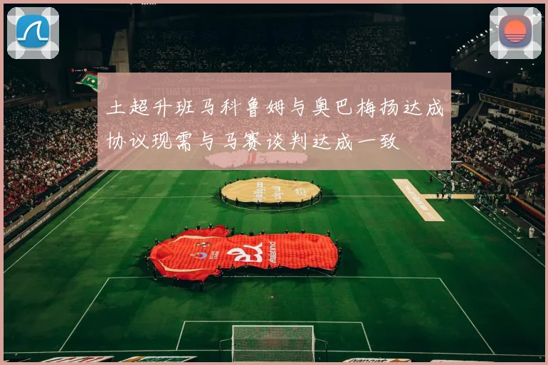 土超升班马科鲁姆与奥巴梅扬达成协议现需与马赛谈判达成一致