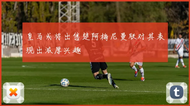 皇马或将出售楚阿梅尼曼联对其表现出浓厚兴趣