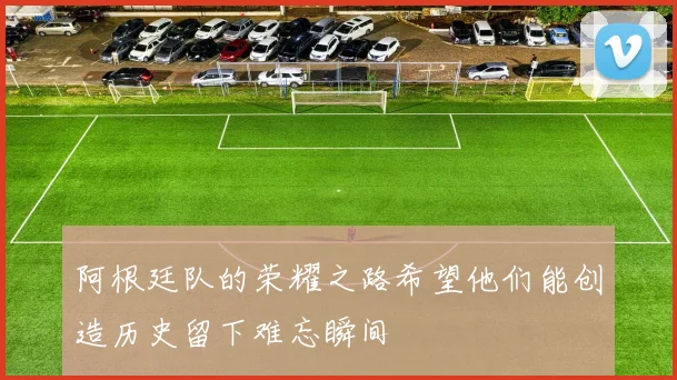 阿根廷队的荣耀之路希望他们能创造历史留下难忘瞬间