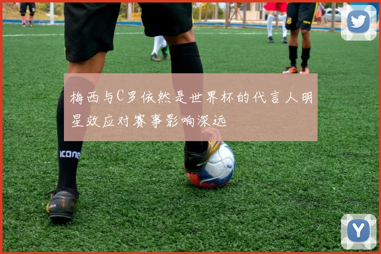 梅西与C罗依然是世界杯的代言人明星效应对赛事影响深远