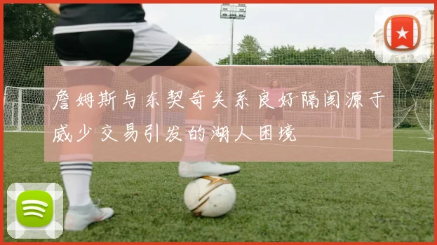 詹姆斯与东契奇关系良好隔阂源于威少交易引发的湖人困境