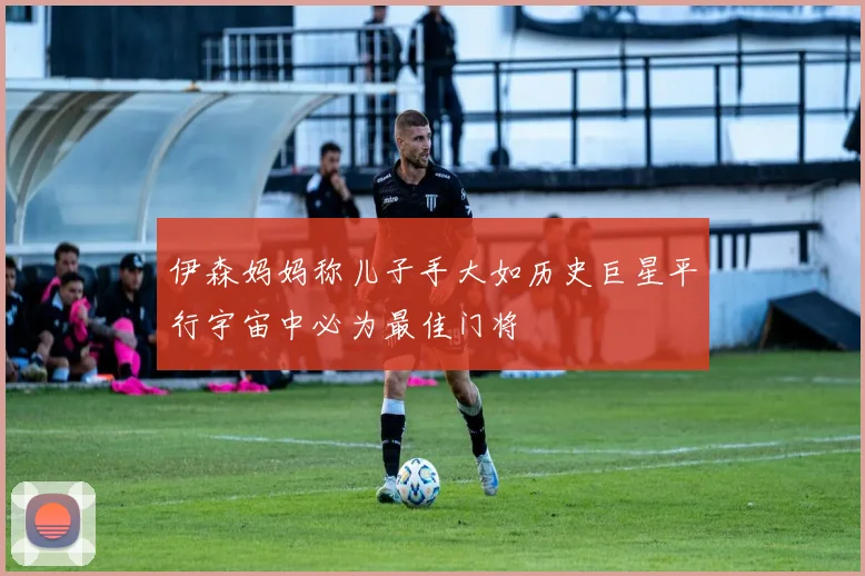 伊森妈妈称儿子手大如历史巨星平行宇宙中必为最佳门将