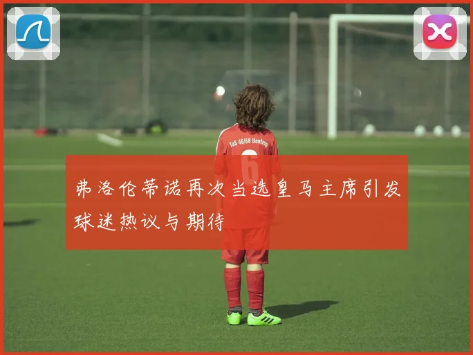 弗洛伦蒂诺再次当选皇马主席引发球迷热议与期待